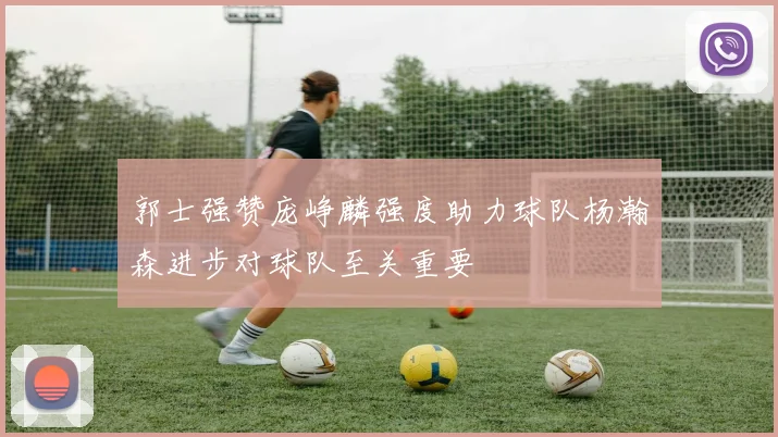 郭士强赞庞峥麟强度助力球队杨瀚森进步对球队至关重要