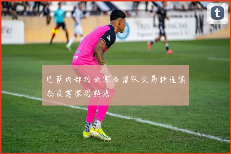 巴萨内部对坎塞洛留队交易持谨慎态度需深思熟虑