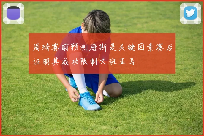 周琦赛前预测唐斯是关键因素赛后证明其成功限制文班亚马