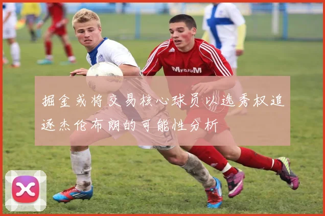 掘金或将交易核心球员以选秀权追逐杰伦布朗的可能性分析