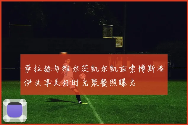 萨拉赫与维尔茨凯尔凯兹索博斯洛伊共享美好时光聚餐照曝光