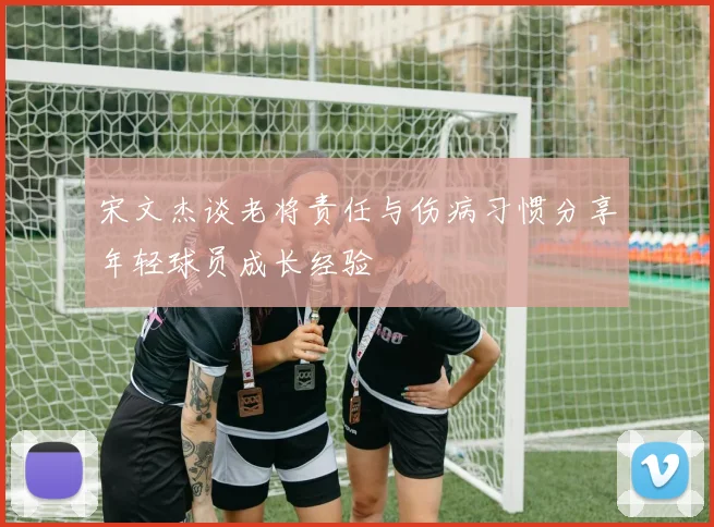 宋文杰谈老将责任与伤病习惯分享年轻球员成长经验