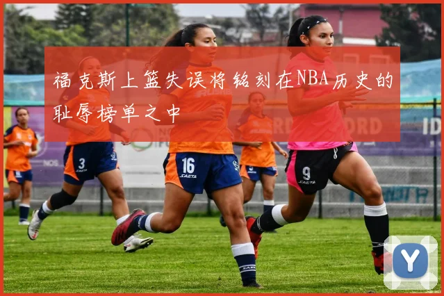 福克斯上篮失误将铭刻在NBA历史的耻辱榜单之中