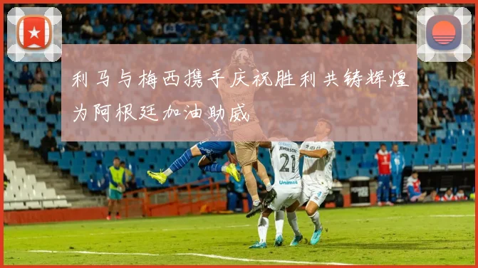 利马与梅西携手庆祝胜利共铸辉煌为阿根廷加油助威