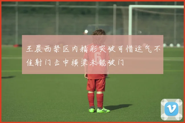 王晨西禁区内精彩突破可惜运气不佳射门击中横梁未能破门