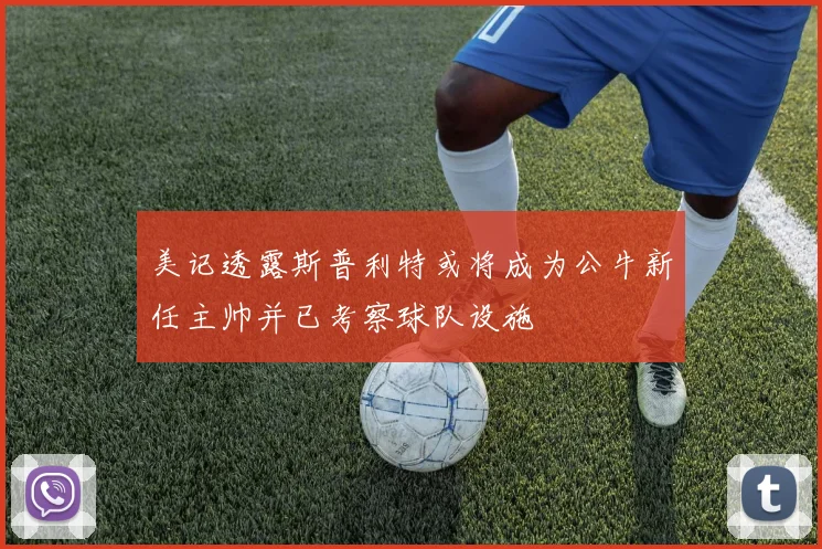 美记透露斯普利特或将成为公牛新任主帅并已考察球队设施