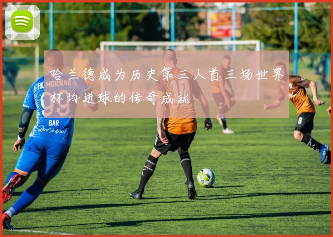 哈兰德成为历史第三人首三场世界杯均进球的传奇成就