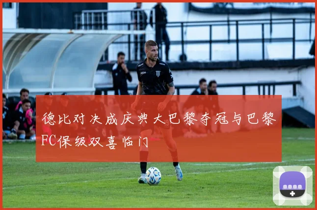 德比对决成庆典大巴黎夺冠与巴黎FC保级双喜临门