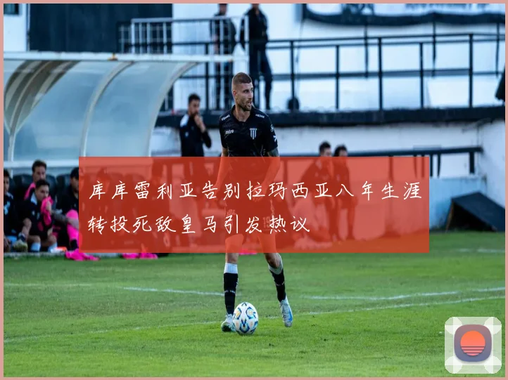 库库雷利亚告别拉玛西亚八年生涯转投死敌皇马引发热议