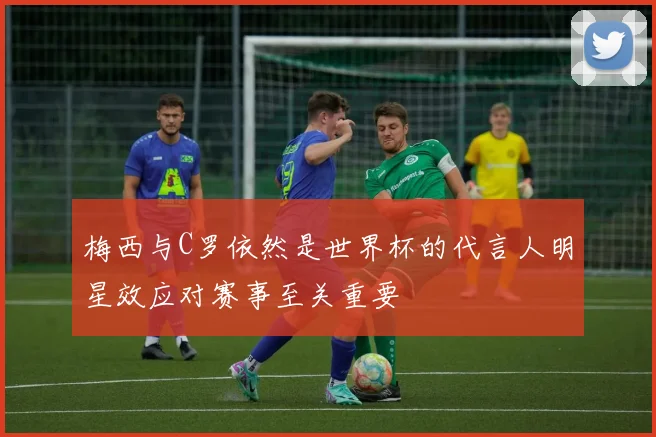 梅西与C罗依然是世界杯的代言人明星效应对赛事至关重要