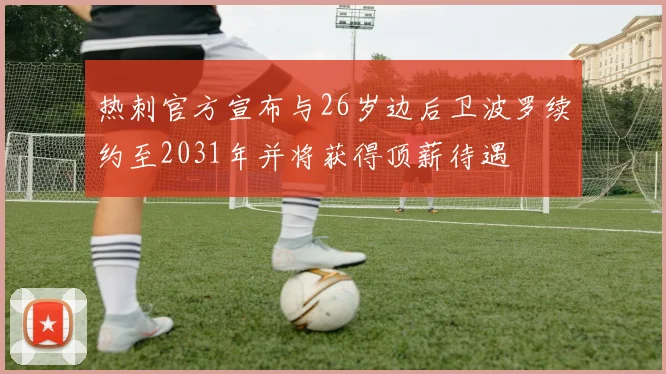 热刺官方宣布与26岁边后卫波罗续约至2031年并将获得顶薪待遇