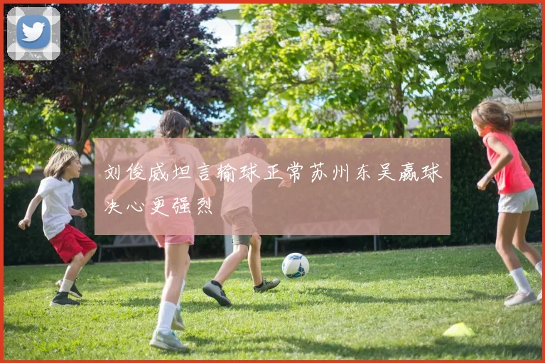 刘俊威坦言输球正常苏州东吴赢球决心更强烈