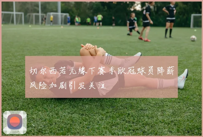 切尔西若无缘下赛季欧冠球员降薪风险加剧引发关注