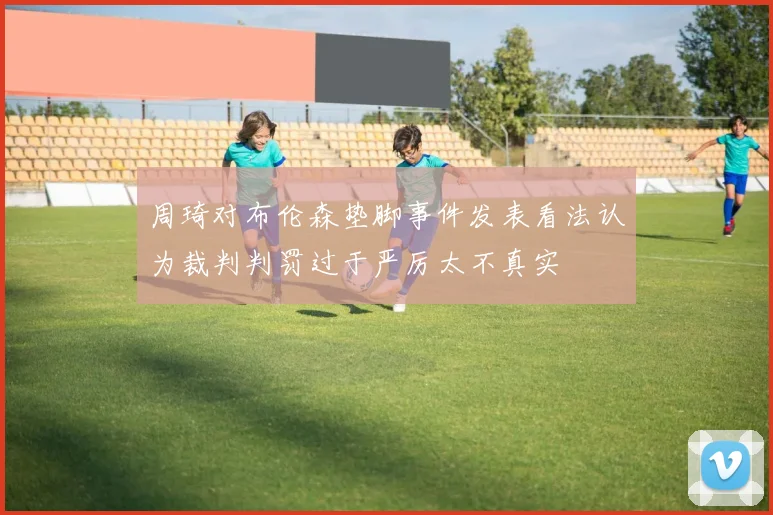 周琦对布伦森垫脚事件发表看法认为裁判判罚过于严厉太不真实
