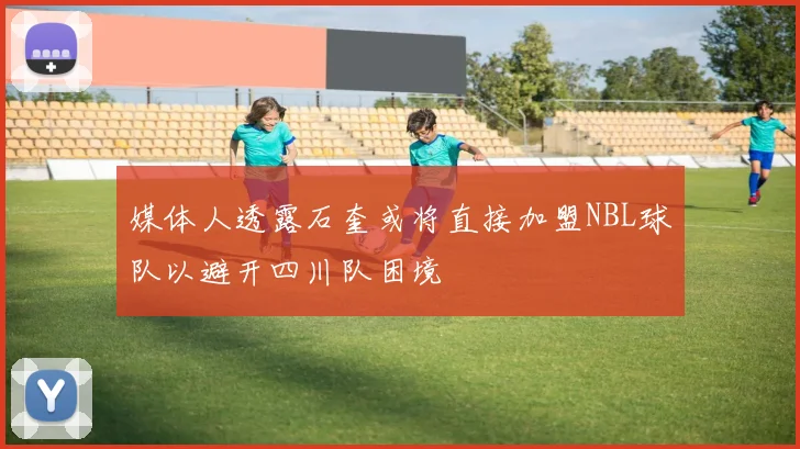 媒体人透露石奎或将直接加盟NBL球队以避开四川队困境