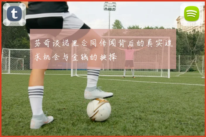 芬奇谈诺里合同传闻背后的真实追求机会与金钱的抉择