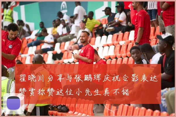 翟晓川分享与张鹏珲庆祝合影表达赞赏称赞这位小先生真不错