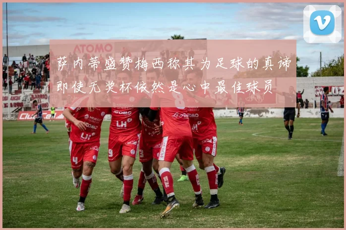 萨内蒂盛赞梅西称其为足球的真谛即使无奖杯依然是心中最佳球员