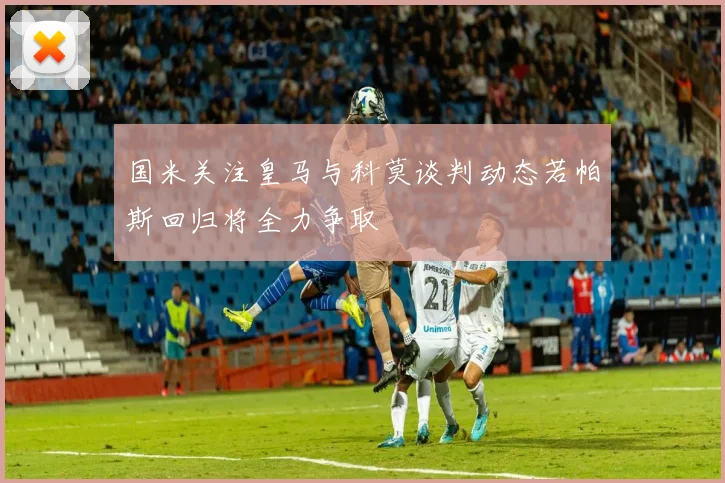 国米关注皇马与科莫谈判动态若帕斯回归将全力争取
