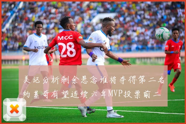 美记分析剩余悬念谁将夺得第二名约基奇有望连续六年MVP投票前二
