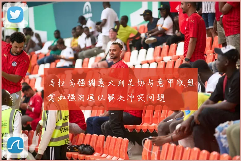 马拉戈强调意大利足协与意甲联盟需加强沟通以解决冲突问题