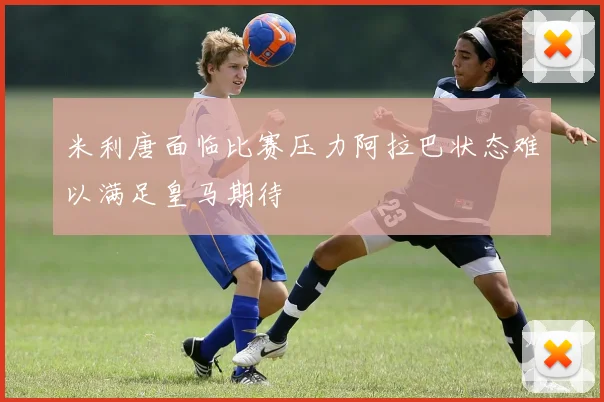米利唐面临比赛压力阿拉巴状态难以满足皇马期待