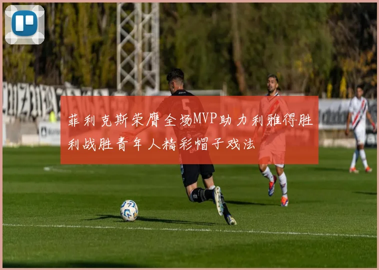 菲利克斯荣膺全场MVP助力利雅得胜利战胜青年人精彩帽子戏法