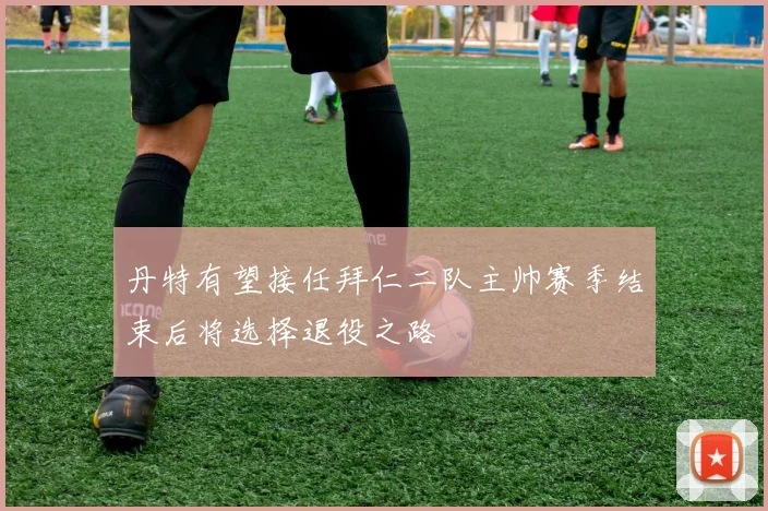 丹特有望接任拜仁二队主帅赛季结束后将选择退役之路