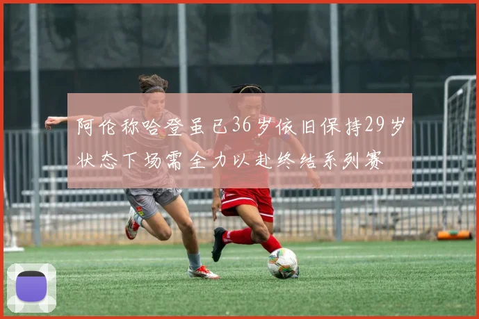 阿伦称哈登虽已36岁依旧保持29岁状态下场需全力以赴终结系列赛