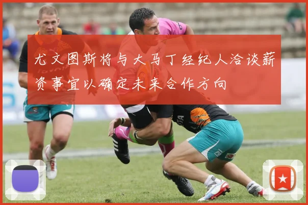 尤文图斯将与大马丁经纪人洽谈薪资事宜以确定未来合作方向