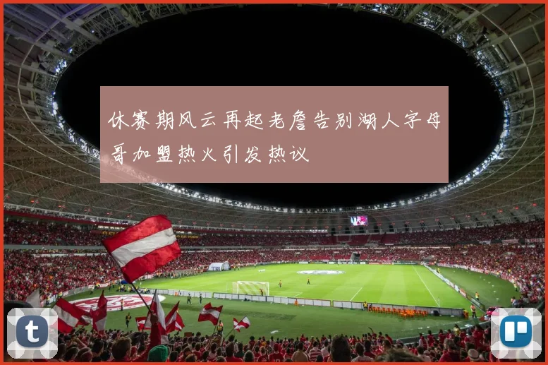 休赛期风云再起老詹告别湖人字母哥加盟热火引发热议