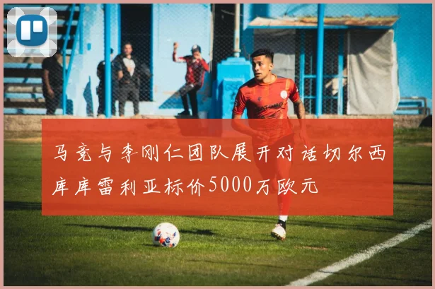 马竞与李刚仁团队展开对话切尔西库库雷利亚标价5000万欧元