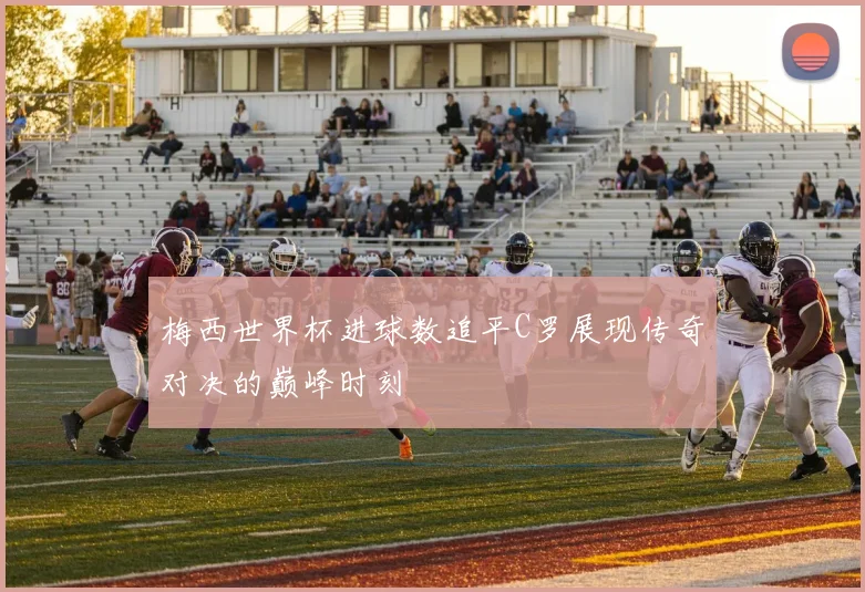 梅西世界杯进球数追平C罗展现传奇对决的巅峰时刻