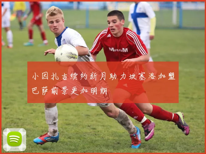 小因扎吉续约新月助力坎塞洛加盟巴萨前景更加明朗